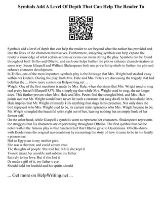 Symbols Add A Level Of Depth That Can Help The Reader To
Symbols add a level of depth that can help the reader to see beyond what the author has provided and
into the lives of the characters themselves. Furthermore, analyzing symbols can help expand the
reader s knowledge of what certain actions or evens can mean during the play. Symbols can be found
throughout both Trifles and Othello, and each one helps further the plot or enhance characterization in
some way. Susan Glaspell and William Shakespeare both use powerful symbols to further the plot and
enhance character development.
In Trifles, one of the most important symbols play is the birdcage that Mrs. Wright had stashed away
within her kitchen. During the play, both Mrs. Hale and Mrs. Peters are discussing the tragedy that had
befallen the ... Show more content on Helpwriting.net ...
Wright. One of the first mentions is made by Mrs. Hale, when she states that Mrs. Wright used to sing
real pretty herself (Glaspell 857). She s implying that while Mrs. Wright used to sing, she no longer
does. This further proven when Mrs. Hale and Mrs. Peters find the strangled bird, and Mrs. Hale
points out that Mr. Wright would have never let such a creature that sang dwell in his household. Mrs.
Hale implies that Mr. Wright ultimately kills anything that sings in his presence. Not only does the
bird represent who Mrs. Wright used to be, its current state represents who Mrs. Wright became to be;
Mr. Wright strangled the beautiful spirit right out of her, leaving nothing but an empty husk of her
former self.
On the other hand, while Glaspell s symbols seem to represent her characters, Shakespeare represents
the struggles that his characters are experiencing throughout Othello. The first symbol that can be
noted within the famous play is that handkerchief that Othello gave to Desdemona. Othello shares
with Desdemona the original representation by recounting the story of how it came to be in his family
s possession:
Did an Egyptian to my mother give.
She was a charmer, and could almost read
The thoughts of people. She told her, while she kept it
Twould make her amiable and subdue my father
Entirely to her love. But if she lost it
Or made a gift of it, my father s eye
Should hold her loathèd and his spirits should
... Get more on HelpWriting.net ...
 