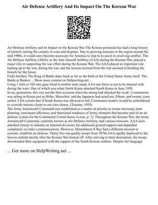 Air Defense Artillery And Its Impact On The Korean War
Air Defense Artillery and its Impact on the Korean War The Korean peninsula has had a long history
of turmoil, miring the country in wars and disputes. Due to growing tensions in the region around the
mid 1900s, it would soon become necessary for America to step in to assist in resolving conflict. The
Air Defense Artillery (ADA), or the Anti Aircraft Artillery (AAA) during the Korean War, played a
major role in supporting the war effort during the Korean War. The AAA played an important role
leading up to the war, during the war, and the lessons learned from the war assisted in building the
branch for the future.
Field Artillery The King of Battle dates back as far as the birth of the United States Army itself. The
Battle at Bunker ... Show more content on Helpwriting.net ...
Using 3 inch or 105 mm guns fixed to mobile units made AAA one force to not to be messed with
during the wars. One of which was when North Korea attacked South Korea in June 1950.
In my generation, this was not the first occasion when the strong had attacked the weak. Communism
was acting in Korea just as Hitler, Mussolini, and the Japanese had acted ten, fifteen, and twenty years
earlier. I felt certain that if South Korea was allowed to fall, Communist leaders would be emboldened
to override nations closer to our own shores. (Truman, 1955)
The Army Antiaircraft Command was established as a matter of priority to insure necessary joint
planning, maximum efficiency and functional readiness of Army elements that become part of an air
defense system for the Continental United States (Lazar, p. 7). Throughout the Korean War, the Army
Antiaircraft Command, currently known as Air Defense Artillery, had various missions. AAA units
attached closely to infantry or armored divisions for additional ground support and depended
completely on radio communications. However, Detachment X Ray had a different mission to
execute; establish air defense. Thirty five top quality troops from 507th AAA rapidly deployed to the
Suwon airfield shortly after the Korean War kicked off. After arriving to their destination, the troops
downloaded their equipment with the support of the South Korean soldiers. Despite the language
... Get more on HelpWriting.net ...
 
