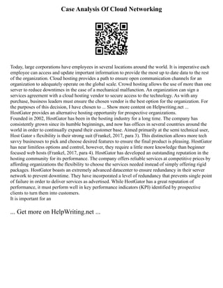 Case Analysis Of Cloud Networking
Today, large corporations have employees in several locations around the world. It is imperative each
employee can access and update important information to provide the most up to date data to the rest
of the organization. Cloud hosting provides a path to ensure open communication channels for an
organization to adequately operate on the global scale. Crowd hosting allows the use of more than one
server to reduce downtimes in the case of a mechanical malfunction. An organization can sign a
services agreement with a cloud hosting vendor to secure access to the technology. As with any
purchase, business leaders must ensure the chosen vendor is the best option for the organization. For
the purposes of this decision, I have chosen to ... Show more content on Helpwriting.net ...
HostGator provides an alternative hosting opportunity for prospective organizations.
Founded in 2002, HostGator has been in the hosting industry for a long time. The company has
consistently grown since its humble beginnings, and now has offices in several countries around the
world in order to continually expand their customer base. Aimed primarily at the semi technical user,
Host Gator s flexibility is their strong suit (Frankel, 2017, para 3). This distinction allows more tech
savvy businesses to pick and choose desired features to ensure the final product is pleasing. HostGator
has near limitless options and control, however, they require a little more knowledge than beginner
focused web hosts (Frankel, 2017, para 4). HostGator has developed an outstanding reputation in the
hosting community for its performance. The company offers reliable services at competitive prices by
affording organizations the flexibility to choose the services needed instead of simply offering rigid
packages. HostGator boasts an extremely advanced datacenter to ensure redundancy in their server
network to prevent downtime. They have incorporated a level of redundancy that prevents single point
of failure in order to deliver services as advertised. While HostGator has a great reputation of
performance, it must perform well in key performance indicators (KPI) identified by prospective
clients to turn them into customers.
It is important for an
... Get more on HelpWriting.net ...
 
