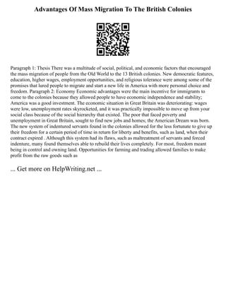 Advantages Of Mass Migration To The British Colonies
Paragraph 1: Thesis There was a multitude of social, political, and economic factors that encouraged
the mass migration of people from the Old World to the 13 British colonies. New democratic features,
education, higher wages, employment opportunities, and religious tolerance were among some of the
promises that lured people to migrate and start a new life in America with more personal choice and
freedom. Paragraph 2: Economy Economic advantages were the main incentive for immigrants to
come to the colonies because they allowed people to have economic independence and stability;
America was a good investment. The economic situation in Great Britain was deteriorating: wages
were low, unemployment rates skyrocketed, and it was practically impossible to move up from your
social class because of the social hierarchy that existed. The poor that faced poverty and
unemployment in Great Britain, sought to find new jobs and homes; the American Dream was born.
The new system of indentured servants found in the colonies allowed for the less fortunate to give up
their freedom for a certain period of time in return for liberty and benefits, such as land, when their
contract expired . Although this system had its flaws, such as maltreatment of servants and forced
indenture, many found themselves able to rebuild their lives completely. For most, freedom meant
being in control and owning land. Opportunities for farming and trading allowed families to make
profit from the raw goods such as
... Get more on HelpWriting.net ...
 