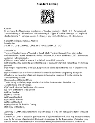 Standard Costing
Content
Sr no : Name 1. : Meaning and Introduction of Standard costing 2. : CIMA { } 3. : Advantages of
Standard costing 4. : Limitation of standard costing 5. : Types of standard costing 6. : Examples of
standard costing 7. : Variance analysis 8. : Types of analysis 9. : Refferences 10. : Conclusion
Standard Costing and Variance Analysis
Introduction
MEANING OF STANDARD COST AND STANDARD COSTING
Standard Cost
The word Standard means a Yardstick or Bench Mark. The term Standard Costs refers to Pre
determined costs. Brown and Howard define Standard Cost as a Pre determined Cost ... Show more
content on Helpwriting.net ...
(2) Due to lack of technical aspects, it is difficult to establish standards.
(3) Standard costing cannot be applied in the case of a concern where non standardised products are
produced.
(4) Fixing of responsibility is difficult. Responsibility cannot be fixed in the case of uncontrollable
variances.
(5) Frequent revision is required while insufficient staff is incapable of operating this system.
(6) Adverse psychological effects and frequent technological changes will not be suitable for
Standard costing system.
Determination of Standard Costs
The following preliminary steps must be taken before determination of standard cost :
. Establishment of Cost Centres.
(2) Classification and Codification of Accounts.
(3) Types of Standards to be applied.
(a) Ideal Standard
(b) Basic Standard
(c) Current Standard
(d) Expected Standard
(e) Normal Standard
(4) Organization for Standard Costing.
(5) Setting of Standards.
According to CIMA. (1) Establishment of Cost Centres: It is the first step required before setting of
Star.dards.
London Cost Centre is a location. person or item of equipment for which costs may be ascertained and
used for the purpose of cost control. Cost centre is necessary for the determination of standard costs
for each product and comparison of actual cost with the predetermined standards to ascertain the
 