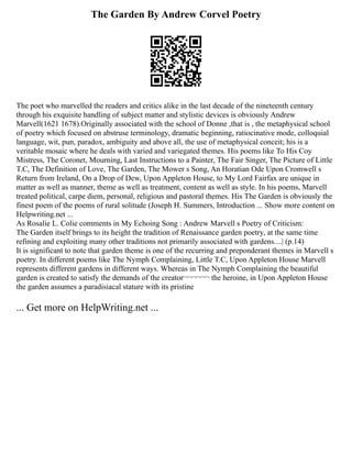 The Garden By Andrew Corvel Poetry
The poet who marvelled the readers and critics alike in the last decade of the nineteenth century
through his exquisite handling of subject matter and stylistic devices is obviously Andrew
Marvell(1621 1678).Originally associated with the school of Donne ,that is , the metaphysical school
of poetry which focused on abstruse terminology, dramatic beginning, ratiocinative mode, colloquial
language, wit, pun, paradox, ambiguity and above all, the use of metaphysical conceit; his is a
veritable mosaic where he deals with varied and variegated themes. His poems like To His Coy
Mistress, The Coronet, Mourning, Last Instructions to a Painter, The Fair Singer, The Picture of Little
T.C, The Definition of Love, The Garden, The Mower s Song, An Horatian Ode Upon Cromwell s
Return from Ireland, On a Drop of Dew, Upon Appleton House, to My Lord Fairfax are unique in
matter as well as manner, theme as well as treatment, content as well as style. In his poems, Marvell
treated political, carpe diem, personal, religious and pastoral themes. His The Garden is obviously the
finest poem of the poems of rural solitude (Joseph H. Summers, Introduction ... Show more content on
Helpwriting.net ...
As Rosalie L. Colie comments in My Echoing Song : Andrew Marvell s Poetry of Criticism:
The Garden itself brings to its height the tradition of Renaissance garden poetry, at the same time
refining and exploiting many other traditions not primarily associated with gardens....| (p.14)
It is significant to note that garden theme is one of the recurring and preponderant themes in Marvell s
poetry. In different poems like The Nymph Complaining, Little T.C, Upon Appleton House Marvell
represents different gardens in different ways. Whereas in The Nymph Complaining the beautiful
garden is created to satisfy the demands of the creator¬¬¬¬¬¬ the heroine, in Upon Appleton House
the garden assumes a paradisiacal stature with its pristine
... Get more on HelpWriting.net ...
 