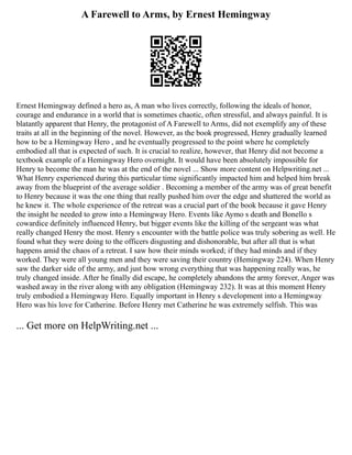 A Farewell to Arms, by Ernest Hemingway
Ernest Hemingway defined a hero as, A man who lives correctly, following the ideals of honor,
courage and endurance in a world that is sometimes chaotic, often stressful, and always painful. It is
blatantly apparent that Henry, the protagonist of A Farewell to Arms, did not exemplify any of these
traits at all in the beginning of the novel. However, as the book progressed, Henry gradually learned
how to be a Hemingway Hero , and he eventually progressed to the point where he completely
embodied all that is expected of such. It is crucial to realize, however, that Henry did not become a
textbook example of a Hemingway Hero overnight. It would have been absolutely impossible for
Henry to become the man he was at the end of the novel ... Show more content on Helpwriting.net ...
What Henry experienced during this particular time significantly impacted him and helped him break
away from the blueprint of the average soldier . Becoming a member of the army was of great benefit
to Henry because it was the one thing that really pushed him over the edge and shattered the world as
he knew it. The whole experience of the retreat was a crucial part of the book because it gave Henry
the insight he needed to grow into a Hemingway Hero. Events like Aymo s death and Bonello s
cowardice definitely influenced Henry, but bigger events like the killing of the sergeant was what
really changed Henry the most. Henry s encounter with the battle police was truly sobering as well. He
found what they were doing to the officers disgusting and dishonorable, but after all that is what
happens amid the chaos of a retreat. I saw how their minds worked; if they had minds and if they
worked. They were all young men and they were saving their country (Hemingway 224). When Henry
saw the darker side of the army, and just how wrong everything that was happening really was, he
truly changed inside. After he finally did escape, he completely abandons the army forever, Anger was
washed away in the river along with any obligation (Hemingway 232). It was at this moment Henry
truly embodied a Hemingway Hero. Equally important in Henry s development into a Hemingway
Hero was his love for Catherine. Before Henry met Catherine he was extremely selfish. This was
... Get more on HelpWriting.net ...
 