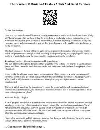 The Practice Of Music And Enables Artists And Guest Curators
Preface Introduction
Have you ever rushed around Newcastle, totally preoccupied with the hectic hustle and bustle of city
life? Passersby are often too busy or late for something to really take in their surroundings. The
practice of busking has given Newcastle a soundtrack, a musical backdrop to the chaos of city life.
However, street performers are often restricted to limited areas in order to oblige the regulations set
out by the council.
This book introduces the aim of the project whereas to promote the practice of music and enables
artists and guest curators to explore their creativity while participating and engaging with music. A
platform provided to become the mass populist entertainment for the population.
Speaking of music ... Show more content on Helpwriting.net ...
The lack of interesting places for concert has affected people to have less interest in visiting music
spaces and there should be a suitable one for the use, enjoyment and also benefit the people of this
vibrant city.
It may not be the ultimate music space, but the premise of this project is to unite musicians with
supported facilities and give them the opportunity to promote their own music. Audiences will be
offered with a fully immersive ambience and a complete program of professional cultural
entertainment.
The book will demonstrate the intention of creating the music hall through its position first and
foremost as an entertainment, and secondly as a cultural presence that is increasingly seen as a key
element in regeneration plans.3
Nature of Subject / Topics
A lot of people s perception of buskers is both brutally frank and ironic despite this artistic practice
has always been as part of the contribution to this culture. They are far less appreciative of these
performances that are carried out with a genre which they could never normally encounter. In
consideration of the addressed matter, the music hall services as a stage that nurtures homegrown
talent and accommodates wandering players.
Given a few successful real life examples showing that there are indeed some of the world s most
famous artists started as street performers, from
... Get more on HelpWriting.net ...
 