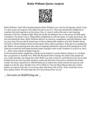 Robin Williams Quotes Analysis
Robin Williams: Top 8 Most Inspiring Quotes Robin Williams was a star for the legends, which is why
it is time to pay our respects to the impact he had on all of us. This man enriched the childhoods of
countless fans and inspired us on the screen. Now, it s time to look at the man s most inspiring
moments of all time. Number Eight: When He Awoke the Madness You re only given one little spark
of madness. You mustn t lose it. When Robin enlightened us with this quote, we really got to know the
real man behind the fame. Robin Williams believes in creativity, imagination, and individualism; what
we crave from life can only be found once we have embraced the madness as he did. Number Seven:
Or Told Us About Greatness Some are born great. Some achieve greatness. Some get it as a graduation
gift. Robin was an amazing man who came to inspiring realizations, and moved the perspectives of all
when he revealed the truth about the three kinds of people in this world. Greatness is in all of us, but it
is ... Show more content on Helpwriting.net ...
As his treasured mentor taught him, comedy can be found in even the darkest of places. It s all about
how you perceive it. Number Five: When He Restored Faith in Change No matter what people tell
you, words and ideas can change the world. Robin was truly a believer, and refused to give up on what
he believed to be more true than anything: words and ideas have the power to transform the whole
worlds. He always stayed true to what he believed, no matter how much criticism he received, and
taught us to do the same. Number Four: Or Us Made Us Tear Up About Dreams But only in their
dreams can men be truly free. It was always thus and always thus will be. Truer words have never
been spoken, Robin. We truly hope that all of your dreams have set you
... Get more on HelpWriting.net ...
 