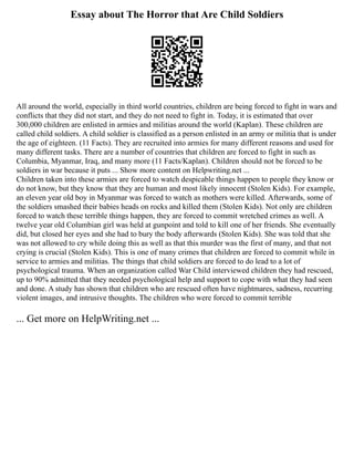 Essay about The Horror that Are Child Soldiers
All around the world, especially in third world countries, children are being forced to fight in wars and
conflicts that they did not start, and they do not need to fight in. Today, it is estimated that over
300,000 children are enlisted in armies and militias around the world (Kaplan). These children are
called child soldiers. A child soldier is classified as a person enlisted in an army or militia that is under
the age of eighteen. (11 Facts). They are recruited into armies for many different reasons and used for
many different tasks. There are a number of countries that children are forced to fight in such as
Columbia, Myanmar, Iraq, and many more (11 Facts/Kaplan). Children should not be forced to be
soldiers in war because it puts ... Show more content on Helpwriting.net ...
Children taken into these armies are forced to watch despicable things happen to people they know or
do not know, but they know that they are human and most likely innocent (Stolen Kids). For example,
an eleven year old boy in Myanmar was forced to watch as mothers were killed. Afterwards, some of
the soldiers smashed their babies heads on rocks and killed them (Stolen Kids). Not only are children
forced to watch these terrible things happen, they are forced to commit wretched crimes as well. A
twelve year old Columbian girl was held at gunpoint and told to kill one of her friends. She eventually
did, but closed her eyes and she had to bury the body afterwards (Stolen Kids). She was told that she
was not allowed to cry while doing this as well as that this murder was the first of many, and that not
crying is crucial (Stolen Kids). This is one of many crimes that children are forced to commit while in
service to armies and militias. The things that child soldiers are forced to do lead to a lot of
psychological trauma. When an organization called War Child interviewed children they had rescued,
up to 90% admitted that they needed psychological help and support to cope with what they had seen
and done. A study has shown that children who are rescued often have nightmares, sadness, recurring
violent images, and intrusive thoughts. The children who were forced to commit terrible
... Get more on HelpWriting.net ...
 