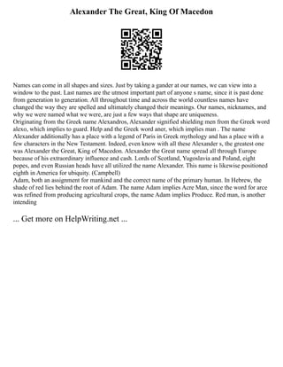 Alexander The Great, King Of Macedon
Names can come in all shapes and sizes. Just by taking a gander at our names, we can view into a
window to the past. Last names are the utmost important part of anyone s name, since it is past done
from generation to generation. All throughout time and across the world countless names have
changed the way they are spelled and ultimately changed their meanings. Our names, nicknames, and
why we were named what we were, are just a few ways that shape are uniqueness.
Originating from the Greek name Alexandros, Alexander signified shielding men from the Greek word
alexo, which implies to guard. Help and the Greek word aner, which implies man . The name
Alexander additionally has a place with a legend of Paris in Greek mythology and has a place with a
few characters in the New Testament. Indeed, even know with all these Alexander s, the greatest one
was Alexander the Great, King of Macedon. Alexander the Great name spread all through Europe
because of his extraordinary influence and cash. Lords of Scotland, Yugoslavia and Poland, eight
popes, and even Russian heads have all utilized the name Alexander. This name is likewise positioned
eighth in America for ubiquity. (Campbell)
Adam, both an assignment for mankind and the correct name of the primary human. In Hebrew, the
shade of red lies behind the root of Adam. The name Adam implies Acre Man, since the word for arce
was refined from producing agricultural crops, the name Adam implies Produce. Red man, is another
intending
... Get more on HelpWriting.net ...
 