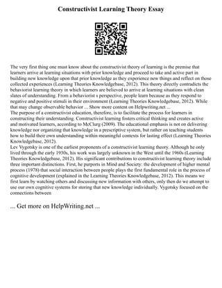 Constructivist Learning Theory Essay
The very first thing one must know about the constructivist theory of learning is the premise that
learners arrive at learning situations with prior knowledge and proceed to take and active part in
building new knowledge upon that prior knowledge as they experience new things and reflect on those
collected experiences (Learning Theories Knowledgebase, 2012). This theory directly contradicts the
behaviorist learning theory in which learners are believed to arrive at learning situations with clean
slates of understanding. From a behaviorist s perspective, people learn because as they respond to
negative and positive stimuli in their environment (Learning Theories Knowledgebase, 2012). While
that may change observable behavior ... Show more content on Helpwriting.net ...
The purpose of a constructivist education, therefore, is to facilitate the process for learners in
constructing their understanding. Constructivist learning fosters critical thinking and creates active
and motivated learners, according to McClurg (2009). The educational emphasis is not on delivering
knowledge nor organizing that knowledge in a prescriptive system, but rather on teaching students
how to build their own understanding within meaningful contexts for lasting effect (Learning Theories
Knowledgebase, 2012).
Lev Vygotsky is one of the earliest proponents of a constructivist learning theory. Although he only
lived through the early 1930s, his work was largely unknown in the West until the 1960s (Learning
Theories Knowledgebase, 2012). His significant contributions to constructivist learning theory include
three important distinctions. First, he purports in Mind and Society: the development of higher mental
process (1978) that social interaction between people plays the first fundamental role in the process of
cognitive development (explained in the Learning Theories Knowledgebase, 2012). This means we
first learn by watching others and discussing new information with others, only then do we attempt to
use our own cognitive systems for storing that new knowledge individually. Vygotsky focused on the
connections between
... Get more on HelpWriting.net ...
 