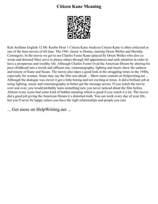 Citizen Kane Meaning
Kali Arellano English 12 Mr. Koehn Hour 1 Citizen Kane Analysis Citizen Kane is often criticized as
one of the best movies of all time. The 1941 classic is Drama, starring Orson Welles and Dorothy
Comingore. In the movie we get to see Charles Foster Kane (played by Orson Welles who also co
wrote and directed film) serve to please others through fall appearances and seek attention in order to
have a prosperous and wealthy life. Although Charles Foster lived the American Dream by altering his
poor childhood into a lavish and affluent one, cinematography, lighting and music show the sadness
and misery of Kane and Susan. The movie also takes a good look at the struggling times in the 1940s,
especially for women. Some may say the film was ahead ... Show more content on Helpwriting.net ...
Although the dialogue was clever it got a little boring and not exciting at times. It did a brilliant job at
using lighting, music and cinematography to better get the message across. If you watch the movie
over and over, you would probably learn something new you never noticed about the film before.
Almost every scene had some kind of hidden meaning which is good if you watch it a lot. The movie
did a good job giving the American Dream it s distorted truth. You can work every day of your life,
but you ll never be happy unless you have the right relationships and people you care
... Get more on HelpWriting.net ...
 