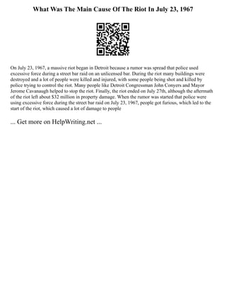 What Was The Main Cause Of The Riot In July 23, 1967
On July 23, 1967, a massive riot began in Detroit because a rumor was spread that police used
excessive force during a street bar raid on an unlicensed bar. During the riot many buildings were
destroyed and a lot of people were killed and injured, with some people being shot and killed by
police trying to control the riot. Many people like Detroit Congressman John Conyers and Mayor
Jerome Cavanaugh helped to stop the riot. Finally, the riot ended on July 27th, although the aftermath
of the riot left about $32 million in property damage. When the rumor was started that police were
using excessive force during the street bar raid on July 23, 1967, people got furious, which led to the
start of the riot, which caused a lot of damage to people
... Get more on HelpWriting.net ...
 