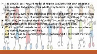  The arousal: cost–reward model of helping stipulates that both emotional
and cognitive factors determine whether bystanders to an emergency will
intervene.
 Emotionally, bystanders experience the shock and alarm of personal distress;
this unpleasant state of arousal motivates them to do something to reduce it.
 What they do, however, depends on the “bystander calculus,” their
computation of the costs and rewards associated with helping.
 When potential rewards (to self and victim) outweigh potential costs (to self
and victim), bystanders will help.
 But raise those costs and lower those rewards and it is likely that the victims
will not be helped.
 