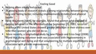 Feeling Good
 Helping often simply feels good.
 A growing body of research reveals a strong relationship between giving
help and feeling better, including improvements in mental and physical
health
 Heidi Wayment (2004), for example, found that women who engaged in
helping behaviors in the aftermath of the September 11, 2001, terrorist
attacks in the United States showed greater reduction in their distress over
time than women who did not do so.
 More recently, a longitudinal study by Jane Piliavin and Erica Siegl (2008)
found that doing volunteer work was associated with improvements in
psychological well-being and that volunteering for multiple organizations was
associated with greater improvement.
 
