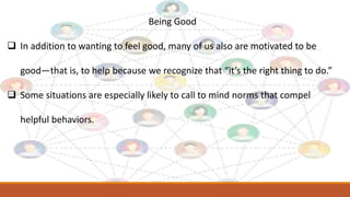 Being Good
 In addition to wanting to feel good, many of us also are motivated to be
good—that is, to help because we recognize that “it’s the right thing to do.”
 Some situations are especially likely to call to mind norms that compel
helpful behaviors.
 