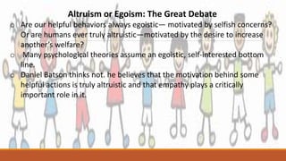 Altruism or Egoism: The Great Debate
o Are our helpful behaviors always egoistic— motivated by selfish concerns?
Or are humans ever truly altruistic—motivated by the desire to increase
another’s welfare?
o Many psychological theories assume an egoistic, self-interested bottom
line.
o Daniel Batson thinks not. he believes that the motivation behind some
helpful actions is truly altruistic and that empathy plays a critically
important role in it.
 