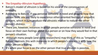  The Empathy–Altruism Hypothesis
 Batson’s model of altruism is based on his view of the consequences of
empathy.
 According to Batson, if you perceive someone in need and imagine how that
person feels, you are likely to experience other-oriented feelings of empathic
concern, which in turn produce the altruistic motive to reduce the other
person’s distress.
 There are, however, instances in which people perceive someone in need and
focus on their own feelings about this person or on how they would feel in that
person’s situation.
 Although many people (and some researchers) may think of this as “empathy,”
Batson contrasts this with instances in which people’s concern is with how the
other person is feeling.
 It’s when your focus is on the other person that true altruism is possible.
 