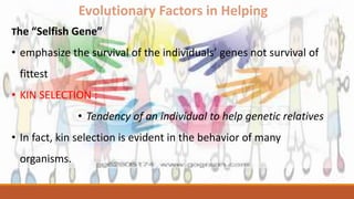 Evolutionary Factors in Helping
The “Selfish Gene”
• emphasize the survival of the individuals’ genes not survival of
fittest
• KIN SELECTION :
• Tendency of an individual to help genetic relatives
• In fact, kin selection is evident in the behavior of many
organisms.
 