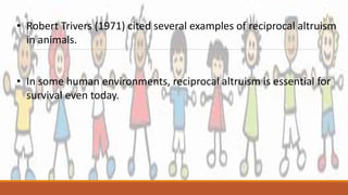 • Robert Trivers (1971) cited several examples of reciprocal altruism
in animals.
• In some human environments, reciprocal altruism is essential for
survival even today.
 