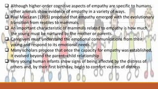  Although higher-order cognitive aspects of empathy are specific to humans,
other animals show evidence of empathy in a variety of ways.
 Paul MacLean (1985) proposed that empathy emerged with the evolutionary
transition from reptiles to mammals.
 An important characteristic of mammals related to empathy is how much
the young must be nurtured by the mother or parents.
 Caregivers must understand the emotional communications from their
young and respond to its emotional needs.
 Many scholars propose that once the capacity for empathy was established,
it evolved beyond the parent–child relationship
 Very young human infants show signs of being affected by the distress of
others and, by their first birthday, begin to comfort victims of distress
 