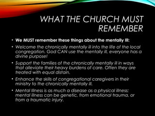 WHAT THE CHURCH MUST
REMEMBER
• We MUST remember these things about the mentally Ill:
• Welcome the chronically mentally ill into the life of the local
congregation. God CAN use the mentally ill, everyone has a
divine purpose!
• Support the families of the chronically mentally ill in ways
that alleviate their heavy burdens of care. Often they are
treated with equal distain.
• Enhance the skills of congregational caregivers in their
ministry to the chronically mentally ill.
• Mental Illness is as much a disease as a physical illness;
mental illness can be genetic, from emotional trauma, or
from a traumatic injury.
 