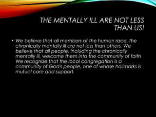 THE MENTALLY ILL ARE NOT LESS
THAN US!
• We believe that all members of the human race, the
chronically mentally ill are not less than others, We
believe that all people, including the chronically
mentally ill, welcome them into the community of faith
We recognize that the local congregation is a
community of God's people, one of whose hallmarks is
mutual care and support.
 