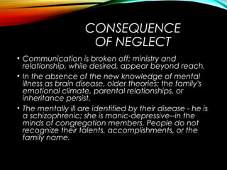 CONSEQUENCE
OF NEGLECT
• Communication is broken off; ministry and
relationship, while desired, appear beyond reach.
• In the absence of the new knowledge of mental
illness as brain disease, older theories: the family's
emotional climate, parental relationships, or
inheritance persist.
• The mentally ill are identified by their disease - he is
a schizophrenic; she is manic-depressive--in the
minds of congregation members. People do not
recognize their talents, accomplishments, or the
family name.
 
