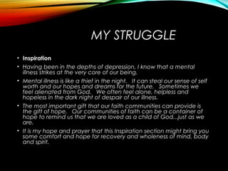 MY STRUGGLE
• Inspiration
• Having been in the depths of depression, I know that a mental
illness strikes at the very core of our being.  
• Mental illness is like a thief in the night.   It can steal our sense of self
worth and our hopes and dreams for the future.   Sometimes we
feel alienated from God.   We often feel alone, helpless and
hopeless in the dark night of despair of our illness.
• The most important gift that our faith communities can provide is
the gift of hope.   Our communities of faith can be a container of
hope to remind us that we are loved as a child of God...just as we
are.
• It is my hope and prayer that this Inspiration section might bring you
some comfort and hope for recovery and wholeness of mind, body
and spirit.
 