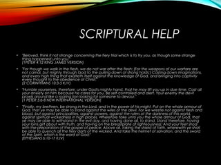 SCRIPTURAL HELP
• "Beloved, think it not strange concerning the fiery trial which is to try you, as though some strange
thing happened unto you:"
(1PETER 4:12 KING JAMES VERSION)
• "For though we walk in the flesh, we do not war after the flesh: (For the weapons of our warfare are
not carnal, but mighty through God to the pulling down of strong holds;) Casting down imaginations,
and every high thing that exalteth itself against the knowledge of God, and bringing into captivity
every thought to the obedience of Christ;"
(2 CORINTHIANS 10:3-5 KJV)
• "Humble yourselves, therefore, under God's mighty hand, that he may lift you up in due time. Cast all
your anxiety on him because he cares for you. Be self-controlled and alert. Your enemy the devil
prowls around like a roaring lion looking for someone to devour."
(1 PETER 5:6-8 NEW INTERNATIONAL VERSION)
• "Finally, my brethren, be strong in the Lord, and in the power of his might. Put on the whole armour of
God, that ye may be able to stand against the wiles of the devil. For we wrestle not against flesh and
blood, but against principalities, against powers, against the rulers of the darkness of this world,
against spiritual wickedness in high places. Wherefore take unto you the whole armour of God, that
ye may be able to withstand in the evil day, and having done all, to stand. Stand therefore, having
your loins girt about with truth, and having on the breastplate of righteousness; And your feet shod
with the preparation of the gospel of peace; Above all, taking the shield of faith, wherewith ye shall
be able to quench all the fiery darts of the wicked. And take the helmet of salvation, and the sword
of the Spirit, which is the word of God;"
(EPHESIANS 6:10-17 KJV)
 