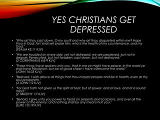 YES CHRISTIANS GET
DEPRESSED
• "Why art thou cast down, O my soul? and why art thou disquieted within me? Hope
thou in God: for I shall yet praise him, who is the health of my countenance, and my
God."
(PSALM 42:11 KJV)
• "We are troubled on every side, yet not distressed; we are perplexed, but not in
despair; Persecuted, but not forsaken; cast down, but not destroyed;"
(2 CORINTHIANS 4:8-9 KJV)
• "These thing I have spoken unto you, that in me ye might have peace. In the world ye
shall have tribulation: but be of good cheer; I have overcome the world."
(JOHN 16:33 KJV)
• "Beloved, I wish above all things that thou mayest prosper and be in health, even as thy
soul prospereth."
(3 JOHN 1:2 KJV)
• "For God hath not given us the spirit of fear; but of power, and of love, and of a sound
mind."
(2 TIMOTHY 1:7 KJV)
• "Behold, I give unto you power to tread on serpents and scorpions, and over all the
power of the enemy: and nothing shall by any means hurt you."
(LUKE 1O:19 KJV)
 