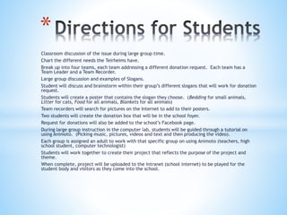 Classroom discussion of the issue during large group time.
Chart the different needs the Teirheims have.
Break up into four teams, each team addressing a different donation request. Each team has a
Team Leader and a Team Recorder.
Large group discussion and examples of Slogans.
Student will discuss and brainstorm within their group’s different slogans that will work for donation
request.
Students will create a poster that contains the slogan they choose. (Bedding for small animals,
Litter for cats, Food for all animals, Blankets for all animals)
Team recorders will search for pictures on the Internet to add to their posters.
Two students will create the donation box that will be in the school foyer.
Request for donations will also be added to the school’s Facebook page.
During large group instruction in the computer lab, students will be guided through a tutorial on
using Animoto. (Picking music, pictures, videos and text and then producing the video).
Each group is assigned an adult to work with that specific group on using Animoto (teachers, high
school student, computer technologist)
Students will work together to create their project that reflects the purpose of the project and
theme.
When complete, project will be uploaded to the Intranet (school internet) to be played for the
student body and visitors as they come into the school.
*
 