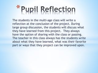 The students in the multi-age class will write a
reflection at the conclusion of the project. During
large group discussion, the students will discuss what
they have learned from this project. They always
have the option of sharing with the class or passing.
The teacher in this class always has the students write
about what they have learned, what was their favorite
part or ways that they project can be improved upon.
*
 