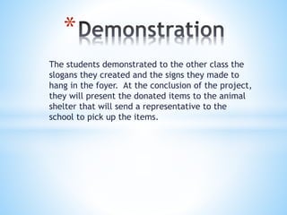 The students demonstrated to the other class the
slogans they created and the signs they made to
hang in the foyer. At the conclusion of the project,
they will present the donated items to the animal
shelter that will send a representative to the
school to pick up the items.
*
 