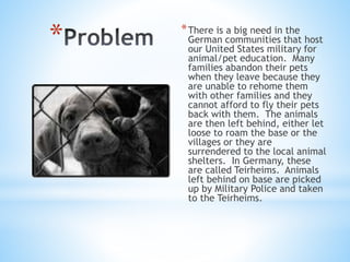 * *There is a big need in the
German communities that host
our United States military for
animal/pet education. Many
families abandon their pets
when they leave because they
are unable to rehome them
with other families and they
cannot afford to fly their pets
back with them. The animals
are then left behind, either let
loose to roam the base or the
villages or they are
surrendered to the local animal
shelters. In Germany, these
are called Teirheims. Animals
left behind on base are picked
up by Military Police and taken
to the Teirheims.
 