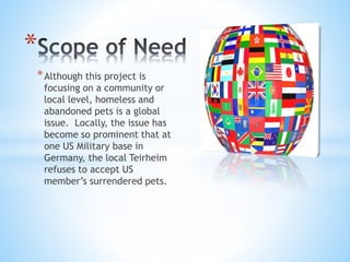 *Although this project is
focusing on a community or
local level, homeless and
abandoned pets is a global
issue. Locally, the issue has
become so prominent that at
one US Military base in
Germany, the local Teirheim
refuses to accept US
member’s surrendered pets.
*
 