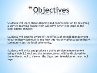 Students will learn about planning and communication by designing
a service-learning project that will have beneficial value to the
local animal shelters.
Students will become aware of the effects of animal abandonment
in our military community and how this not only affects our military
community but the local community.
Students will write and produce a public service announcement
using a Web 2.0 tool and the announcement will be displayed for
the entire school to view on the big screen television in the school
foyer.
*
 