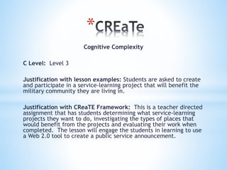 *
Cognitive Complexity
C Level: Level 3
Justification with lesson examples: Students are asked to create
and participate in a service-learning project that will benefit the
military community they are living in.
Justification with CReaTE Framework: This is a teacher directed
assignment that has students determining what service-learning
projects they want to do, investigating the types of places that
would benefit from the projects and evaluating their work when
completed. The lesson will engage the students in learning to use
a Web 2.0 tool to create a public service announcement.
 