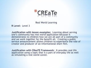 *
Real World Learning
R Level: Level 3
Justification with lesson examples: Learning about serving
one’s community has real world application because it
demonstrates to children how we are all part of a community
and we work together for the benefit all. Creating a public
service announcement allows children to experience the role of
creator and producer of an informational short film.
Justification with CReaTE Framework: It provides real life
application using a topic that is a part of everyday life as well
as simulating a real world career.
 