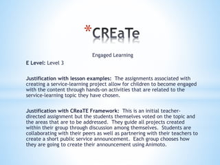 *
Engaged Learning
E Level: Level 3
Justification with lesson examples: The assignments associated with
creating a service-learning project allow for children to become engaged
with the content through hands-on activities that are related to the
service-learning topic they have chosen.
Justification with CReaTE Framework: This is an initial teacher-
directed assignment but the students themselves voted on the topic and
the areas that are to be addressed. They guide all projects created
within their group through discussion among themselves. Students are
collaborating with their peers as well as partnering with their teachers to
create a short public service announcement. Each group chooses how
they are going to create their announcement using Animoto.
 
