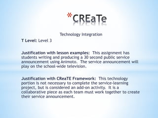 *
Technology Integration
T Level: Level 3
Justification with lesson examples: This assignment has
students writing and producing a 30 second public service
announcement using Animoto. The service announcement will
play on the school-wide television.
Justification with CReaTE Framework: This technology
portion is not necessary to complete the service-learning
project, but is considered an add-on activity. It is a
collaborative piece as each team must work together to create
their service announcement.
 