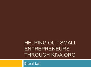 HELPING OUT SMALL
ENTREPRENEURS
THROUGH KIVA.ORG
Bharat Lall
 