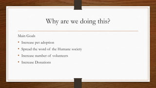Why are we doing this?
Main Goals
• Increase pet adoption
• Spread the word of the Humane society
• Increase number of volunteers
• Increase Donations
 