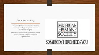 Summing it all Up
The drive: Increase volunteers, donations
and adoptions by putting more personal
experience into play
How we do this: Real life testimonials, smart
phone game and simple social media
optimization
 