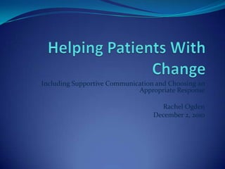 Helping Patients With Change Including Supportive Communication and Choosing an Appropriate Response Rachel Ogden December 2, 2010 