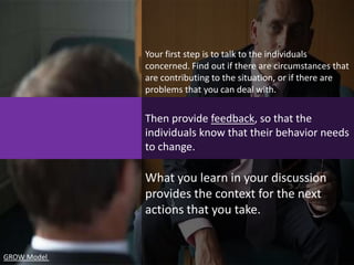 Your first step is to talk to the individuals
             concerned. Find out if there are circumstances that
             are contributing to the situation, or if there are
             problems that you can deal with.

             Then provide feedback, so that the
             individuals know that their behavior needs
             to change.

             What you learn in your discussion
             provides the context for the next
             actions that you take.


GROW Model
 