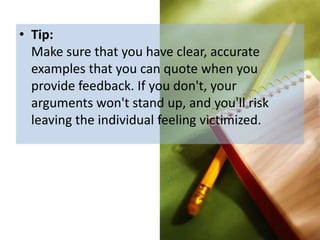 • Tip:
  Make sure that you have clear, accurate
  examples that you can quote when you
  provide feedback. If you don't, your
  arguments won't stand up, and you'll risk
  leaving the individual feeling victimized.
 