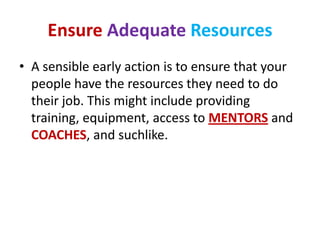 Ensure Adequate Resources
• A sensible early action is to ensure that your
  people have the resources they need to do
  their job. This might include providing
  training, equipment, access to MENTORS and
  COACHES, and suchlike.
 