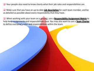  Your people also need to know clearly what their job roles and responsibilities are.

 Make sure that you have an up-to-date job description for each team member, and be
as detailed as possible about every responsibility that they have.

 When working with your team on a project, use a Responsibility Assignment Matrix to
help keep assignments and responsibilities clear. You may also want to use a Team Charter
to define everyone's roles and responsibilities within the team.
 