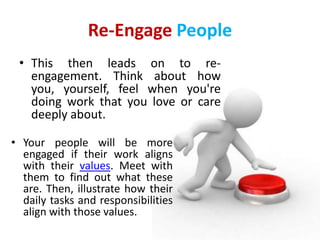 Re-Engage People
 • This then leads on to re-
   engagement. Think about how
   you, yourself, feel when you're
   doing work that you love or care
   deeply about.

• Your people will be more
  engaged if their work aligns
  with their values. Meet with
  them to find out what these
  are. Then, illustrate how their
  daily tasks and responsibilities
  align with those values.
 