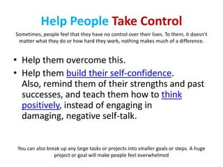 Help People Take Control
Sometimes, people feel that they have no control over their lives. To them, it doesn't
 matter what they do or how hard they work, nothing makes much of a difference.


• Help them overcome this.
• Help them build their self-confidence.
  Also, remind them of their strengths and past
  successes, and teach them how to think
  positively, instead of engaging in
  damaging, negative self-talk.


 You can also break up any large tasks or projects into smaller goals or steps. A huge
                 project or goal will make people feel overwhelmed
 