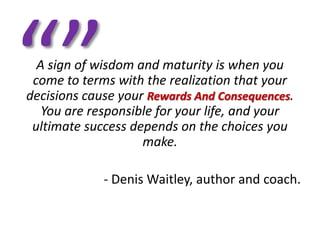 A sign of wisdom and maturity is when you
 come to terms with the realization that your
decisions cause your Rewards And Consequences.
   You are responsible for your life, and your
 ultimate success depends on the choices you
                    make.

             - Denis Waitley, author and coach.
 