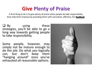Give Plenty of Praise
     A final thing to do is to give plenty of praise when people do take responsibility.
   And, help them improve by providing them with consistent, effective, fair feedback.


 By           using         these
strategies, you'll be able to go a
long way towards getting people
to take responsibility.

Some people, however, may
simply not be mature enough to
do the job. Do what you logically
can, but don't keep them
"hanging around" once you've
exhausted all reasonable options.
 